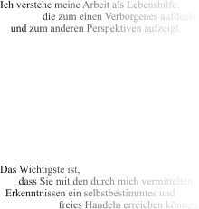 Ich verstehe meine Arbeit als Lebenshilfe,                 die zum einen Verborgenes aufdeckt     und zum anderen Perspektiven aufzeigt.            Das Wichtigste ist,        dass Sie mit den durch mich vermittelten   Erkenntnissen ein selbstbestimmtes und                       freies Handeln erreichen können.