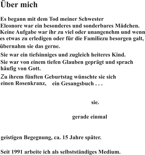 Über mich Es begann mit dem Tod meiner Schwester Eleonore war ein besonderes und sonderbares Mädchen. Keine Aufgabe war ihr zu viel oder unangenehm und wenn es etwas  zu erledigen oder für die Familie  Sie war ein tiefsinniges und zugleich heiteres Kind. Sie war von einem tiefen Glauben geprägt und sprach häufig von Gott. Zu ihrem fünften Geburtstag wünschte sie sich einen Rosenkranz, ein Gesangsbuch . . . An diesem fünften Geburtstag starb sie. Es war Karfreitag 1960. Als Eleonore starb, war ich gerade einmal ein Jahr alt. Ich kannte sie also nur von Erzählungen, von Fotos und einer ersten, für mich prägenden, geistigen Begegnung, ca. 15 Jahre später. zu besorgen galt, und ein weißes Kleid. Seit 1991 arbeite ich als selbstständiges Medium. übernahm sie das gerne.