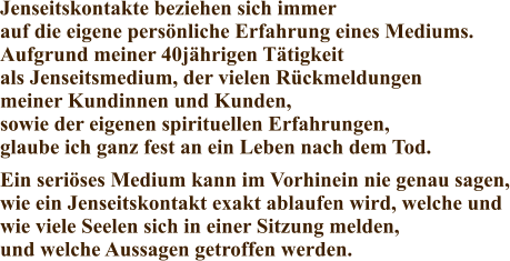 Jenseitskontakte beziehen sich immer auf die eigene persönliche Erfahrung eines Mediums. Aufgrund meiner 40jährigen Tätigkeit als Jenseitsmedium, der vielen Rückmeldungen meiner Kundinnen und Kunden, sowie der eigenen spirituellen Erfahrungen, glaube ich ganz fest an ein Leben nach dem Tod. Ein seriöses Medium kann im Vorhinein nie genau sagen, wie ein Jenseitskontakt exakt ablaufen wird, welche und wie viele Seelen sich in einer Sitzung melden, und welche Aussagen getroffen werden.