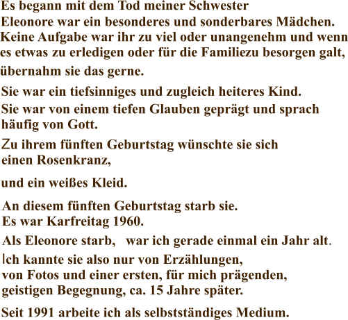 Über mich Es begann mit dem Tod meiner Schwester Eleonore war ein besonderes und sonderbares Mädchen. Keine Aufgabe war ihr zu viel oder unangenehm und wenn es etwas  zu erledigen oder für die Familie  Sie war ein tiefsinniges und zugleich heiteres Kind. Sie war von einem tiefen Glauben geprägt und sprach häufig von Gott. Zu ihrem fünften Geburtstag wünschte sie sich einen Rosenkranz, ein Gesangsbuch . . . An diesem fünften Geburtstag starb sie. Es war Karfreitag 1960. Als Eleonore starb, war ich gerade einmal ein Jahr alt. Ich kannte sie also nur von Erzählungen, von Fotos und einer ersten, für mich prägenden, geistigen Begegnung, ca. 15 Jahre später. zu besorgen galt, und ein weißes Kleid. Seit 1991 arbeite ich als selbstständiges Medium. übernahm sie das gerne.